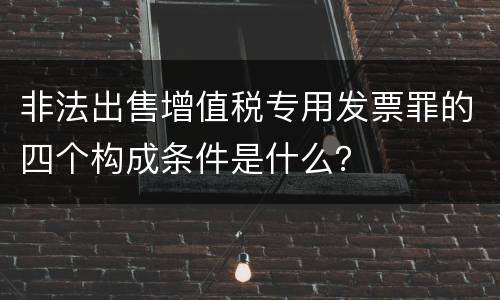 非法出售增值税专用发票罪的四个构成条件是什么？