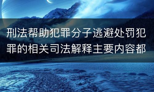 刑法帮助犯罪分子逃避处罚犯罪的相关司法解释主要内容都有哪些