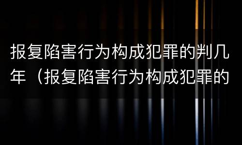 报复陷害行为构成犯罪的判几年（报复陷害行为构成犯罪的判几年呢）