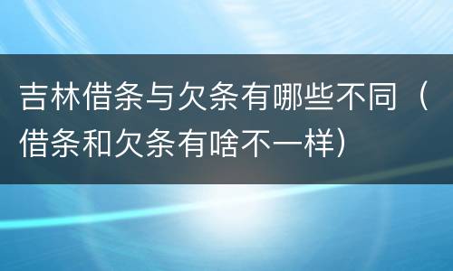 吉林借条与欠条有哪些不同（借条和欠条有啥不一样）