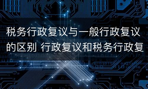 税务行政复议与一般行政复议的区别 行政复议和税务行政复议的区别