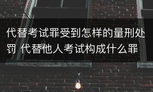 代替考试罪受到怎样的量刑处罚 代替他人考试构成什么罪