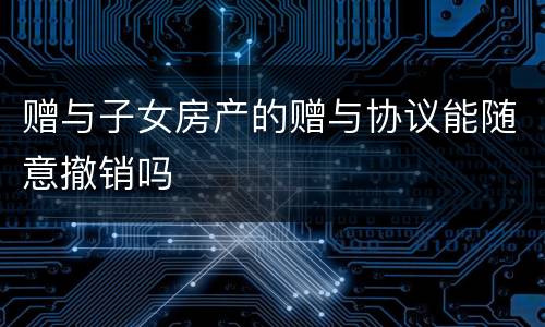 赠与子女房产的赠与协议能随意撤销吗