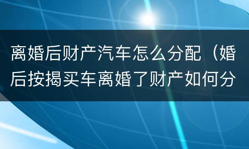 离婚后财产汽车怎么分配（婚后按揭买车离婚了财产如何分配）