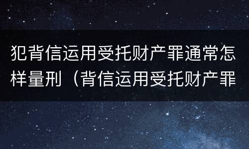 犯背信运用受托财产罪通常怎样量刑（背信运用受托财产罪 量刑）