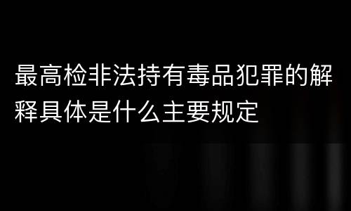 最高检非法持有毒品犯罪的解释具体是什么主要规定