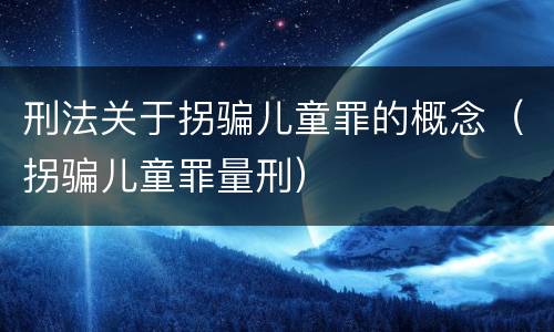 刑法关于拐骗儿童罪的概念（拐骗儿童罪量刑）