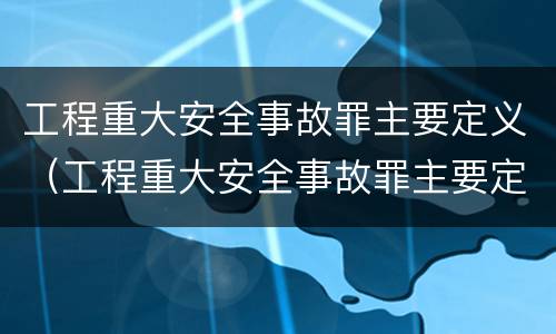 工程重大安全事故罪主要定义（工程重大安全事故罪主要定义为）