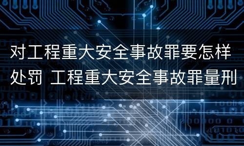 对工程重大安全事故罪要怎样处罚 工程重大安全事故罪量刑标准