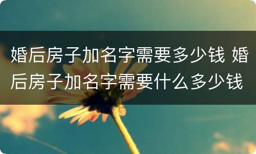 婚后房子加名字需要多少钱 婚后房子加名字需要什么多少钱