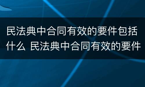 民法典中合同有效的要件包括什么 民法典中合同有效的要件包括什么条款