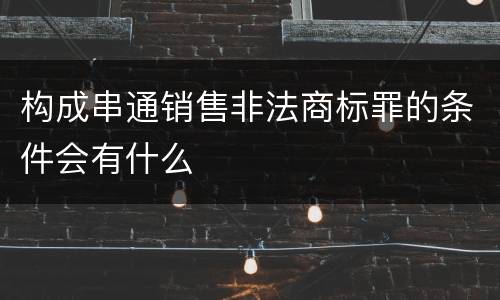 构成串通销售非法商标罪的条件会有什么