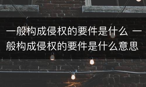 一般构成侵权的要件是什么 一般构成侵权的要件是什么意思