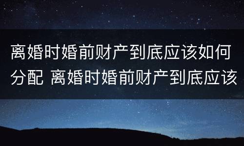 离婚时婚前财产到底应该如何分配 离婚时婚前财产到底应该如何分配呢