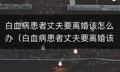 白血病患者丈夫要离婚该怎么办（白血病患者丈夫要离婚该怎么办理）