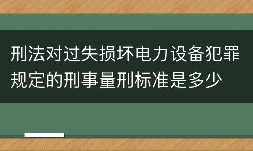 刑法对过失损坏电力设备犯罪规定的刑事量刑标准是多少