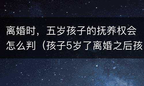 离婚时，五岁孩子的抚养权会怎么判（孩子5岁了离婚之后孩子抚养权）