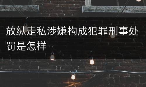 放纵走私涉嫌构成犯罪刑事处罚是怎样