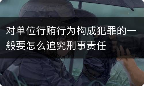 对单位行贿行为构成犯罪的一般要怎么追究刑事责任