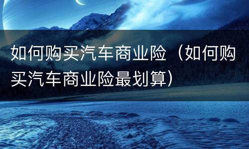 如何购买汽车商业险（如何购买汽车商业险最划算）