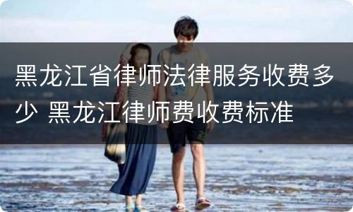 黑龙江省律师法律服务收费多少 黑龙江律师费收费标准