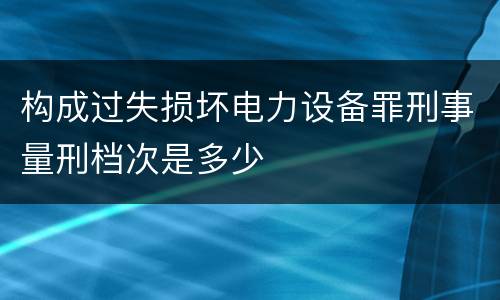 构成过失损坏电力设备罪刑事量刑档次是多少