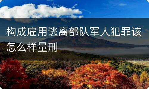 构成雇用逃离部队军人犯罪该怎么样量刑