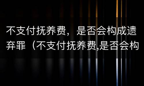 不支付抚养费，是否会构成遗弃罪（不支付抚养费,是否会构成遗弃罪行为）