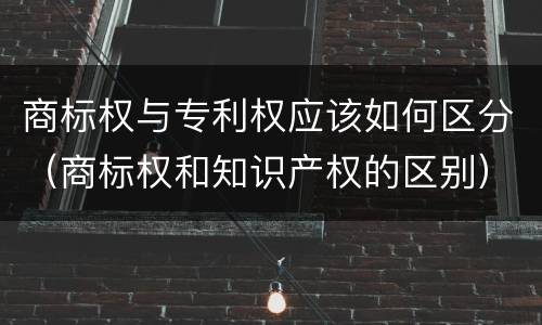 商标权与专利权应该如何区分（商标权和知识产权的区别）