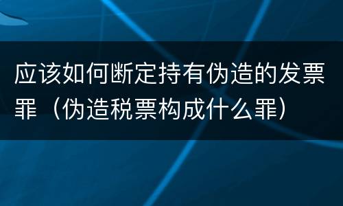 应该如何断定持有伪造的发票罪（伪造税票构成什么罪）
