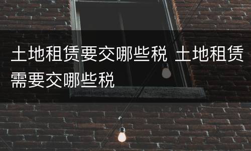 土地租赁要交哪些税 土地租赁需要交哪些税