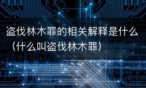 盗伐林木罪的相关解释是什么（什么叫盗伐林木罪）