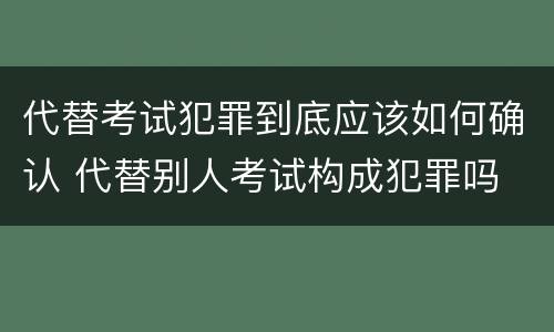 代替考试犯罪到底应该如何确认 代替别人考试构成犯罪吗