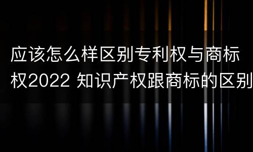 应该怎么样区别专利权与商标权2022 知识产权跟商标的区别