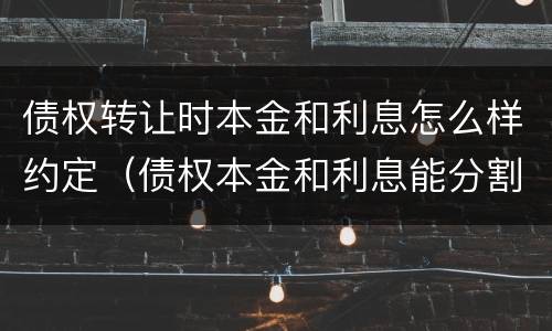 债权转让时本金和利息怎么样约定（债权本金和利息能分割转让吗）