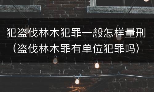 犯盗伐林木犯罪一般怎样量刑（盗伐林木罪有单位犯罪吗）