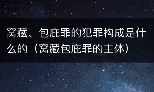 窝藏、包庇罪的犯罪构成是什么的（窝藏包庇罪的主体）