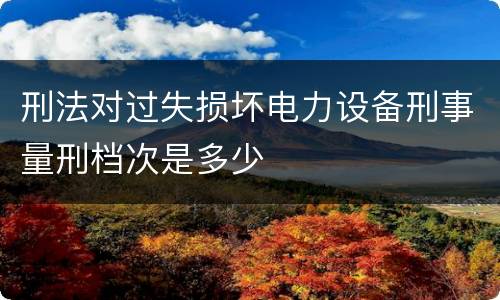 刑法对过失损坏电力设备刑事量刑档次是多少