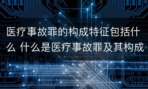 医疗事故罪的构成特征包括什么 什么是医疗事故罪及其构成要件