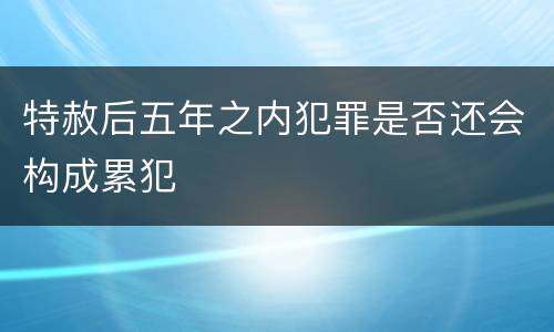特赦后五年之内犯罪是否还会构成累犯