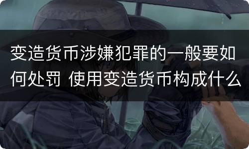 变造货币涉嫌犯罪的一般要如何处罚 使用变造货币构成什么罪