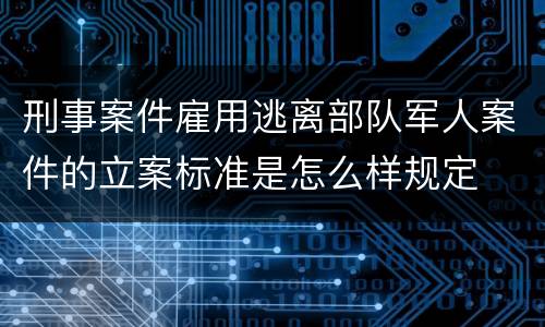刑事案件雇用逃离部队军人案件的立案标准是怎么样规定