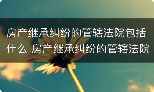 房产继承纠纷的管辖法院包括什么 房产继承纠纷的管辖法院包括什么案件