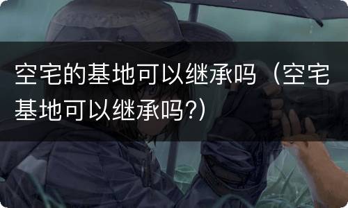 空宅的基地可以继承吗（空宅基地可以继承吗?）