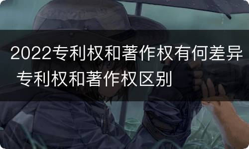 2022专利权和著作权有何差异 专利权和著作权区别