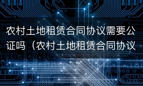 农村土地租赁合同协议需要公证吗（农村土地租赁合同协议需要公证吗）