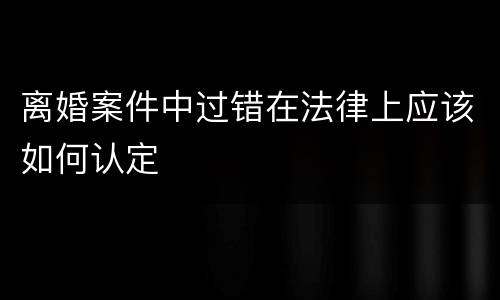 离婚案件中过错在法律上应该如何认定