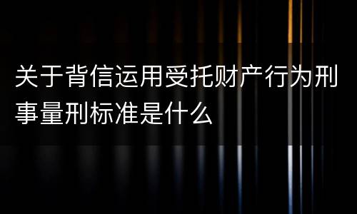 关于背信运用受托财产行为刑事量刑标准是什么
