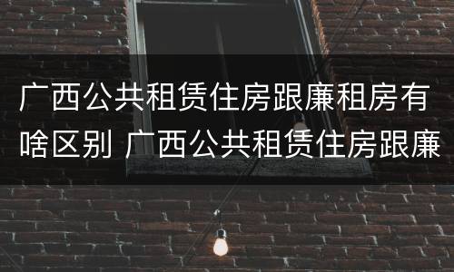 广西公共租赁住房跟廉租房有啥区别 广西公共租赁住房跟廉租房有啥区别吗