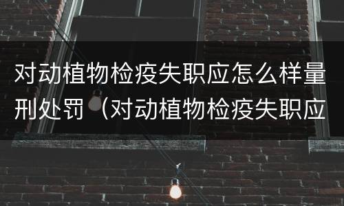 对动植物检疫失职应怎么样量刑处罚（对动植物检疫失职应怎么样量刑处罚）